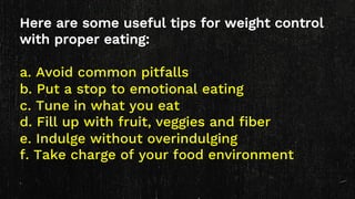 Here are some useful tips for weight control
with proper eating:
a. Avoid common pitfalls
b. Put a stop to emotional eating
c. Tune in what you eat
d. Fill up with fruit, veggies and fiber
e. Indulge without overindulging
f. Take charge of your food environment
 