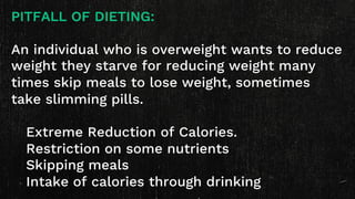 PITFALL OF DIETING:
An individual who is overweight wants to reduce
weight they starve for reducing weight many
times skip meals to lose weight, sometimes
take slimming pills.
Extreme Reduction of Calories.
Restriction on some nutrients
Skipping meals
Intake of calories through drinking
 