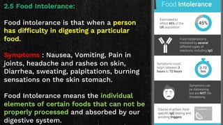 2.5 Food Intolerance:
Food intolerance is that when a person
has difficulty in digesting a particular
food.
Symptoms : Nausea, Vomiting, Pain in
joints, headache and rashes on skin,
Diarrhea, sweating, palpitations, burning
sensations on the skin stomach.
Food Intolerance means the individual
elements of certain foods that can not be
properly processed and absorbed by our
digestive system.
 