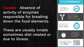 Causes : Absence of
activity of enzymes
responsible for breaking
down the food elements.
These are usually innate
sometimes diet related or
due to illness.
 