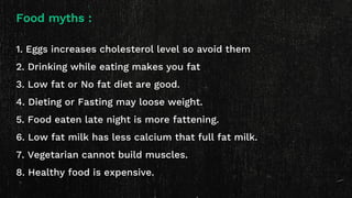 Food myths :
1. Eggs increases cholesterol level so avoid them
2. Drinking while eating makes you fat
3. Low fat or No fat diet are good.
4. Dieting or Fasting may loose weight.
5. Food eaten late night is more fattening.
6. Low fat milk has less calcium that full fat milk.
7. Vegetarian cannot build muscles.
8. Healthy food is expensive.
 