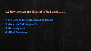 Q.2 Nutrients are the chemical in food which……….
1. Are needed for replacement of tissues
2. Are essential for growth
3. Our body needs
4. All of the above.
 