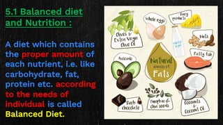5.1 Balanced diet
and Nutrition :
A diet which contains
the proper amount of
each nutrient, i.e. like
carbohydrate, fat,
protein etc. according
to the needs of
individual is called
Balanced Diet.
 