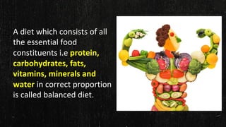 A diet which consists of all
the essential food
constituents i.e protein,
carbohydrates, fats,
vitamins, minerals and
water in correct proportion
is called balanced diet.
 