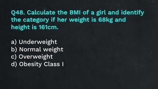 Q48. Calculate the BMI of a girl and identify
the category if her weight is 68kg and
height is 161cm.
a) Underweight
b) Normal weight
c) Overweight
d) Obesity Class I
 