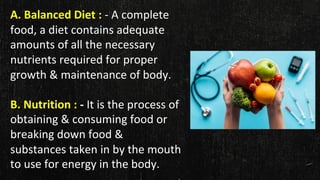 A. Balanced Diet : - A complete
food, a diet contains adequate
amounts of all the necessary
nutrients required for proper
growth & maintenance of body.
B. Nutrition : - It is the process of
obtaining & consuming food or
breaking down food &
substances taken in by the mouth
to use for energy in the body.
 
