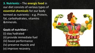 3. Nutrients: - The energic food in
our diet consists of various types of
essential chemicals for our body
termed as nutrients: - e.g. Protein,
fat, carbohydrates, vitamins
&minerals.
Goals of nutrition :
(i) stay hydrated
(ii) provide immediate fuel
(ììí) boost performance
(ív) preserve muscle and
(v) improve recovery.
 