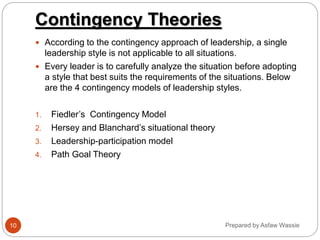 Prepared by Asfaw Wassie
Contingency Theories
 According to the contingency approach of leadership, a single
leadership style is not applicable to all situations.
 Every leader is to carefully analyze the situation before adopting
a style that best suits the requirements of the situations. Below
are the 4 contingency models of leadership styles.
1. Fiedler’s Contingency Model
2. Hersey and Blanchard’s situational theory
3. Leadership-participation model
4. Path Goal Theory
10
 