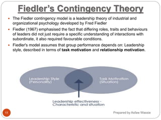 Prepared by Asfaw Wassie
Fiedler’s Contingency Theory
 The Fiedler contingency model is a leadership theory of industrial and
organizational psychology developed by Fred Fiedler
 Fiedler (1967) emphasised the fact that differing roles, traits and behaviours
of leaders did not just require a specific understanding of interactions with
subordinate, it also required favourable conditions.
 Fiedler's model assumes that group performance depends on: Leadership
style, described in terms of task motivation and relationship motivation.
11
 