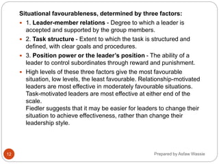 Prepared by Asfaw Wassie
Situational favourableness, determined by three factors:
 1. Leader-member relations - Degree to which a leader is
accepted and supported by the group members.
 2. Task structure - Extent to which the task is structured and
defined, with clear goals and procedures.
 3. Position power or the leader’s position - The ability of a
leader to control subordinates through reward and punishment.
 High levels of these three factors give the most favourable
situation, low levels, the least favourable. Relationship-motivated
leaders are most effective in moderately favourable situations.
Task-motivated leaders are most effective at either end of the
scale.
Fiedler suggests that it may be easier for leaders to change their
situation to achieve effectiveness, rather than change their
leadership style.
12
 