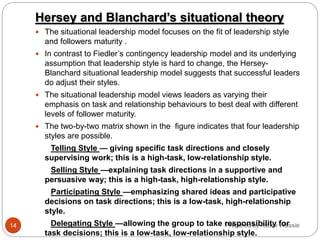 Prepared by Asfaw Wassie
Hersey and Blanchard’s situational theory
 The situational leadership model focuses on the fit of leadership style
and followers maturity .
 In contrast to Fiedler’s contingency leadership model and its underlying
assumption that leadership style is hard to change, the Hersey-
Blanchard situational leadership model suggests that successful leaders
do adjust their styles.
 The situational leadership model views leaders as varying their
emphasis on task and relationship behaviours to best deal with different
levels of follower maturity.
 The two-by-two matrix shown in the figure indicates that four leadership
styles are possible.
Telling Style — giving specific task directions and closely
supervising work; this is a high-task, low-relationship style.
Selling Style —explaining task directions in a supportive and
persuasive way; this is a high-task, high-relationship style.
Participating Style —emphasizing shared ideas and participative
decisions on task directions; this is a low-task, high-relationship
style.
Delegating Style —allowing the group to take responsibility for
task decisions; this is a low-task, low-relationship style.
14
 