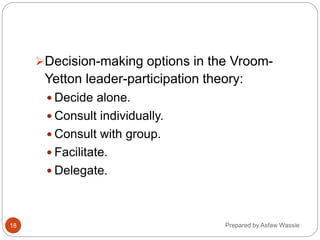 Prepared by Asfaw Wassie
Decision-making options in the Vroom-
Yetton leader-participation theory:
 Decide alone.
 Consult individually.
 Consult with group.
 Facilitate.
 Delegate.
18
 