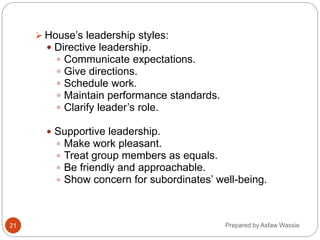Prepared by Asfaw Wassie
 House’s leadership styles:
 Directive leadership.
 Communicate expectations.
 Give directions.
 Schedule work.
 Maintain performance standards.
 Clarify leader’s role.
 Supportive leadership.
 Make work pleasant.
 Treat group members as equals.
 Be friendly and approachable.
 Show concern for subordinates’ well-being.
21
 
