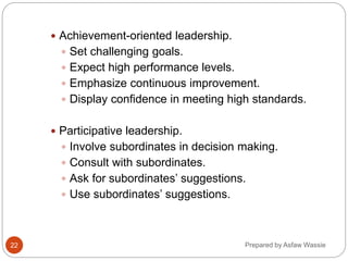 Prepared by Asfaw Wassie
 Achievement-oriented leadership.
 Set challenging goals.
 Expect high performance levels.
 Emphasize continuous improvement.
 Display confidence in meeting high standards.
 Participative leadership.
 Involve subordinates in decision making.
 Consult with subordinates.
 Ask for subordinates’ suggestions.
 Use subordinates’ suggestions.
22
 