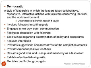 Prepared by Asfaw Wassie
 Democratic
A style of leadership in which the leaders takes collaborative,
responsive, interactive actions with followers concerning the work
and the work environment.
o Organizational Behavior, Nelson & Quick
 Involves followers in setting goals
 Engages in two-way, open communication
 Facilitates discussion with followers
 Solicits input regarding determination of policy and procedures
 Focuses interaction
 Provides suggestions and alternatives for the completion of tasks
 Provides frequent positive feedback
 Rewards good work and uses punishment only as a last resort
 Exhibits effective listening skills
 Mediates conflict for group gain
24
 