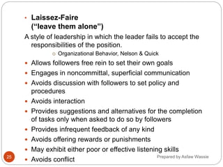 Prepared by Asfaw Wassie
• Laissez-Faire
(“leave them alone”)
A style of leadership in which the leader fails to accept the
responsibilities of the position.
o Organizational Behavior, Nelson & Quick
 Allows followers free rein to set their own goals
 Engages in noncommittal, superficial communication
 Avoids discussion with followers to set policy and
procedures
 Avoids interaction
 Provides suggestions and alternatives for the completion
of tasks only when asked to do so by followers
 Provides infrequent feedback of any kind
 Avoids offering rewards or punishments
 May exhibit either poor or effective listening skills
 Avoids conflict
25
 