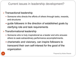 Prepared by Asfaw Wassie
Current issues in leadership development?
 Transactional leadership
 Someone who directs the efforts of others through tasks, rewards,
and structures
 guide followers in the direction of established goals by
clarifying role and task requirements
 Transformational leadership
 Someone who is truly inspirational as a leader and who arouses
others to seek extraordinary performance accomplishments.
 charismatic and visionary, can inspire followers to
transcend their own self-interest for the good of the
organization
26
 