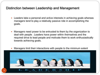 Prepared by Asfaw Wassie
Distinction between Leadership and Management
 Leaders take a personal and active interests in achieving goals whereas
managers tend to play a relatively passive role in accomplishing the
goals.
 Managers need power to be entrusted to them by the organization to
deal with people . Leaders have power within themselves and the
required drive to lead people and motivate them to work enthusiastically
towards achieving goals.
 Managers limit their interactions with people to the minimum extent
required to carry out their managerial responsibilities. Leaders interact
with people frequently and in a more natural way. In the process they
inspire people, motivate them and lead them.
3
 