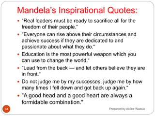 Mandela’s Inspirational Quotes:
 "Real leaders must be ready to sacrifice all for the
freedom of their people.“
 "Everyone can rise above their circumstances and
achieve success if they are dedicated to and
passionate about what they do.“
 Education is the most powerful weapon which you
can use to change the world.“
 "Lead from the back — and let others believe they are
in front.“
 Do not judge me by my successes, judge me by how
many times I fell down and got back up again.“
 "A good head and a good heart are always a
formidable combination."
Prepared by Asfaw Wassie
34
 