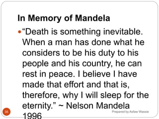 In Memory of Mandela
“Death is something inevitable.
When a man has done what he
considers to be his duty to his
people and his country, he can
rest in peace. I believe I have
made that effort and that is,
therefore, why I will sleep for the
eternity.” ~ Nelson Mandela
Prepared by Asfaw Wassie
35
 