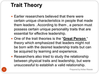 Prepared by Asfaw Wassie
Trait Theory
 Earlier researchers believed that there were
certain unique characteristics in people that made
them leaders . According to them , a person must
possess certain unique personality traits that are
essential for effective leadership.
 One of the trait theories is the “Great Person “
theory which emphasized that leaders might not
be born with the desired leadership traits but can
be acquired by learning and experience.
 Researchers also tried to study the relationship
between physical traits and leadership, but were
unsuccessful to establish a valid relationship.
5
 
