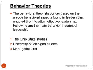 Prepared by Asfaw Wassie
Behavior Theories
 The behavioral theorists concentrated on the
unique behavioral aspects found in leaders that
enabled them to attain effective leadership.
Following are the main behavior theories of
leadership
1.The Ohio State studies
2.University of Michigan studies
3.Managerial Grid
7
 