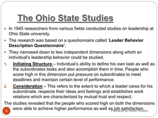 Prepared by Asfaw Wassie
The Ohio State Studies
 In 1945 researchers from various fields conducted studies on leadership at
Ohio State university.
 The research was based on a questionnaire called ‘Leader Behavior
Description Questionnaire’.
 They narrowed down to two independent dimensions along which an
individual’s leadership behavior could be studied.
1. Initiating Structure – Individual’s ability to define his own task as well as
the subordinates tasks and also accomplish them in time. People who
score high in this dimension put pressure on subordinates to meet
deadlines and maintain certain level of performance.
2. Consideration – This refers to the extent to which a leader cares for his
subordinate, respects their ideas and feelings and establishes work
relations which are characterized by mutual trust and respect.
The studies revealed that the people who scored high on both the dimensions
were able to achieve higher performance as well as job satisfaction.
8
 