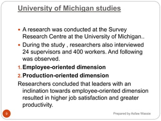 Prepared by Asfaw Wassie
University of Michigan studies
 A research was conducted at the Survey
Research Centre at the University of Michigan..
 During the study , researchers also interviewed
24 supervisors and 400 workers. And following
was observed.
1.Employee-oriented dimension
2.Production-oriented dimension
Researchers concluded that leaders with an
inclination towards employee-oriented dimension
resulted in higher job satisfaction and greater
productivity.
9
 