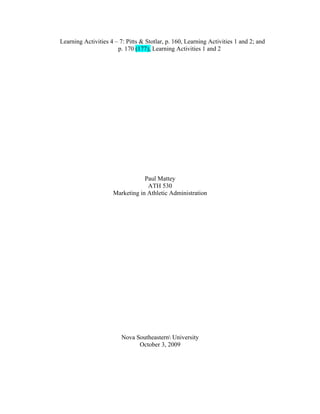 Learning Activities 4 – 7: Pitts & Stotlar, p. 160, Learning Activities 1 and 2; and
                       p. 170 (177), Learning Activities 1 and 2




                                 Paul Mattey
                                  ATH 530
                     Marketing in Athletic Administration




                         Nova Southeastern University
                               October 3, 2009
 