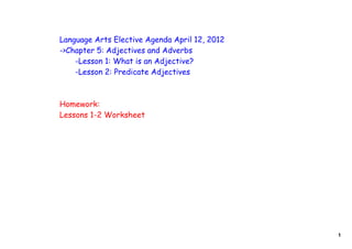 Language Arts Elective Agenda April 12, 2012
->Chapter 5: Adjectives and Adverbs
    -Lesson 1: What is an Adjective?
    -Lesson 2: Predicate Adjectives



Homework:
Lessons 1-2 Worksheet




                                               1
 