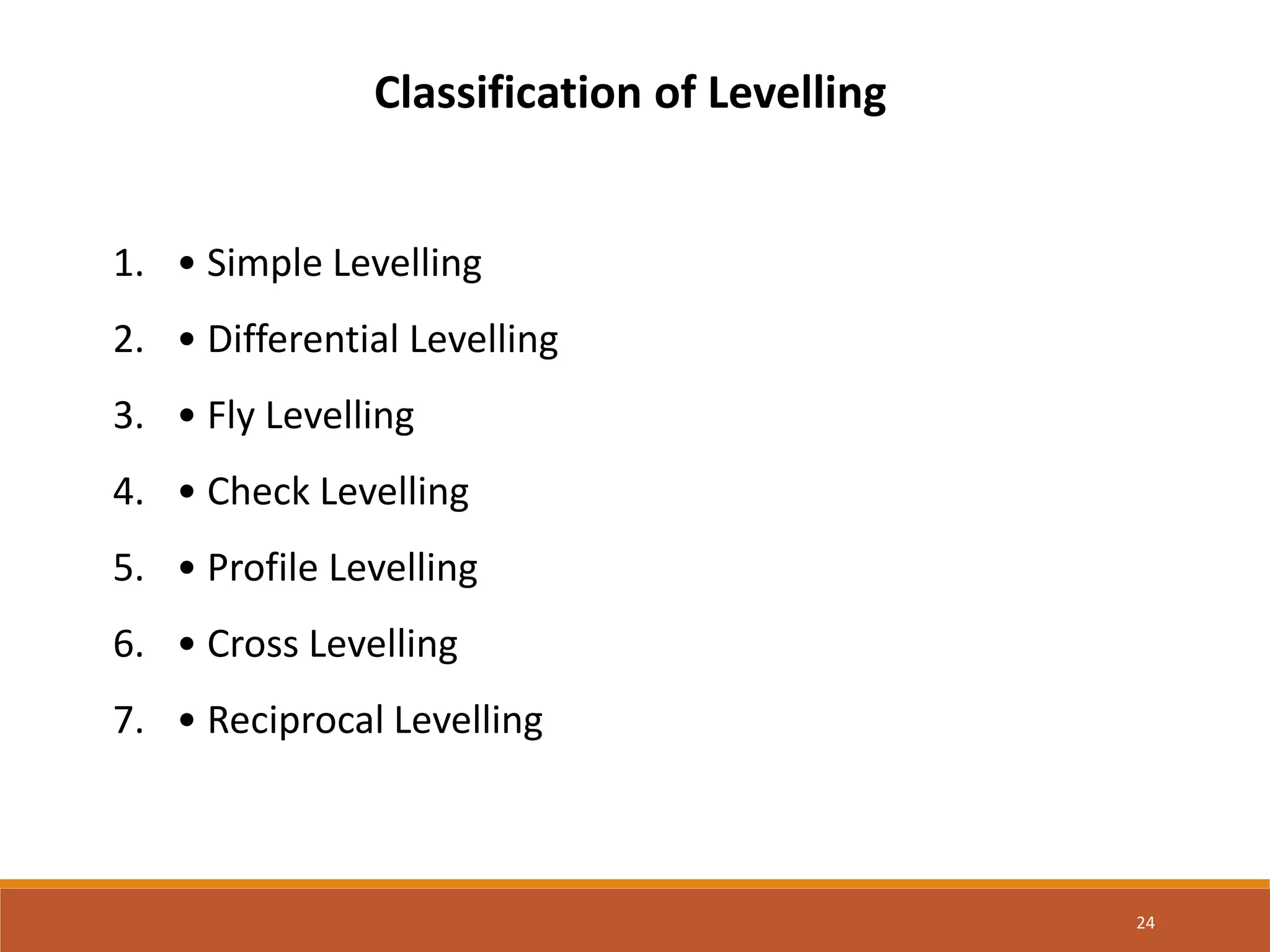 24
Classification of Levelling
1. • Simple Levelling
2. • Differential Levelling
3. • Fly Levelling
4. • Check Levelling
5. • Profile Levelling
6. • Cross Levelling
7. • Reciprocal Levelling
 