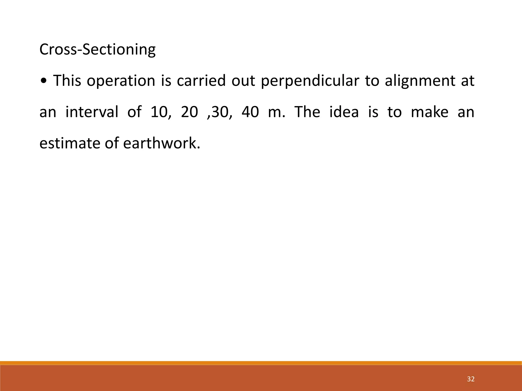 32
Cross-Sectioning
• This operation is carried out perpendicular to alignment at
an interval of 10, 20 ,30, 40 m. The idea is to make an
estimate of earthwork.
 