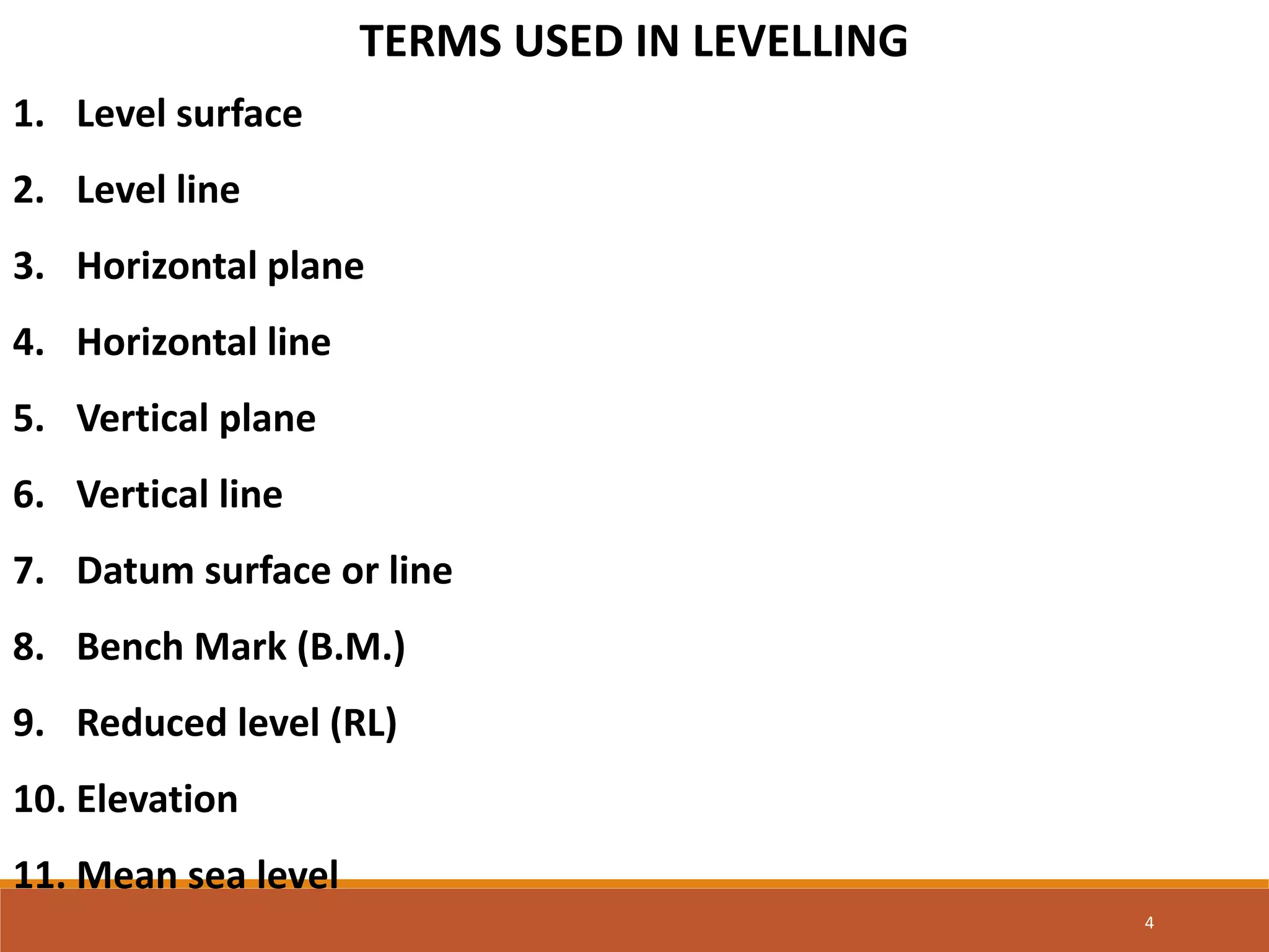 TERMS USED IN LEVELLING
1. Level surface
2. Level line
3. Horizontal plane
4. Horizontal line
5. Vertical plane
6. Vertical line
7. Datum surface or line
8. Bench Mark (B.M.)
9. Reduced level (RL)
10. Elevation
11. Mean sea level
4
 