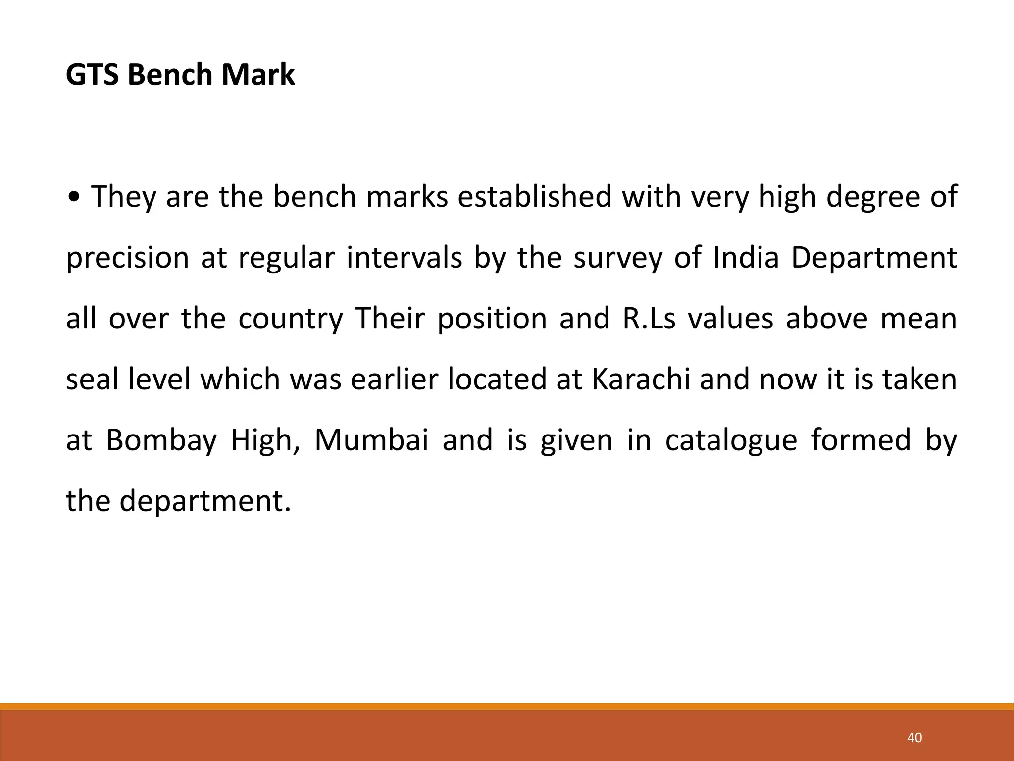 GTS Bench Mark
• They are the bench marks established with very high degree of
precision at regular intervals by the survey of India Department
all over the country Their position and R.Ls values above mean
seal level which was earlier located at Karachi and now it is taken
at Bombay High, Mumbai and is given in catalogue formed by
the department.
40
 
