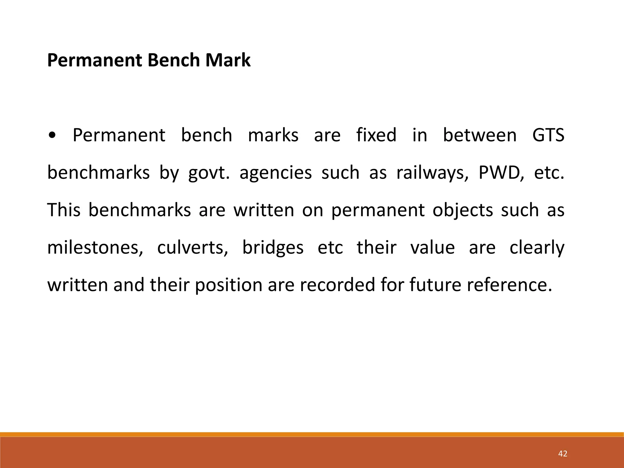 Permanent Bench Mark
• Permanent bench marks are fixed in between GTS
benchmarks by govt. agencies such as railways, PWD, etc.
This benchmarks are written on permanent objects such as
milestones, culverts, bridges etc their value are clearly
written and their position are recorded for future reference.
42
 