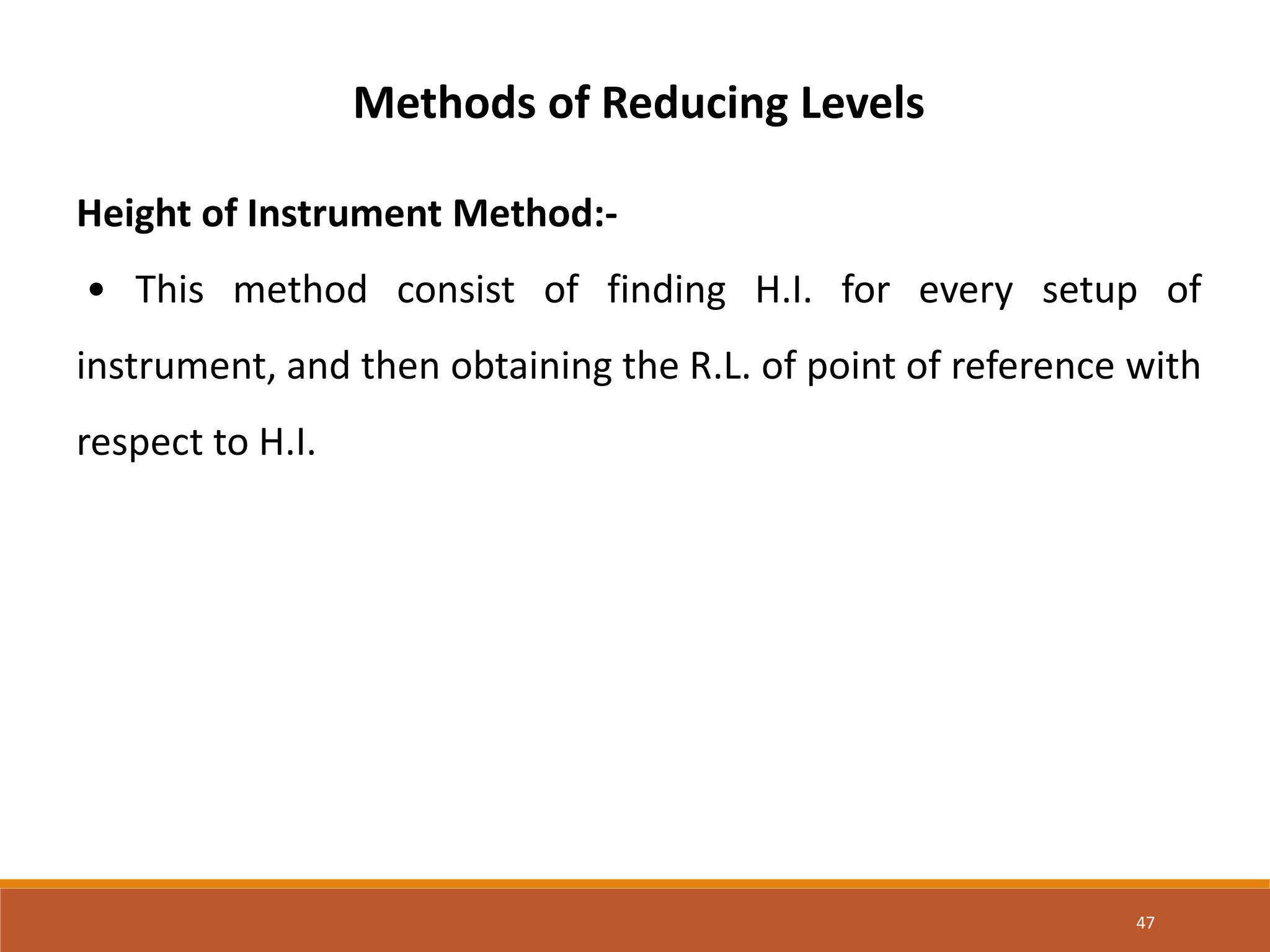 47
Methods of Reducing Levels
Height of Instrument Method:-
• This method consist of finding H.I. for every setup of
instrument, and then obtaining the R.L. of point of reference with
respect to H.I.
 