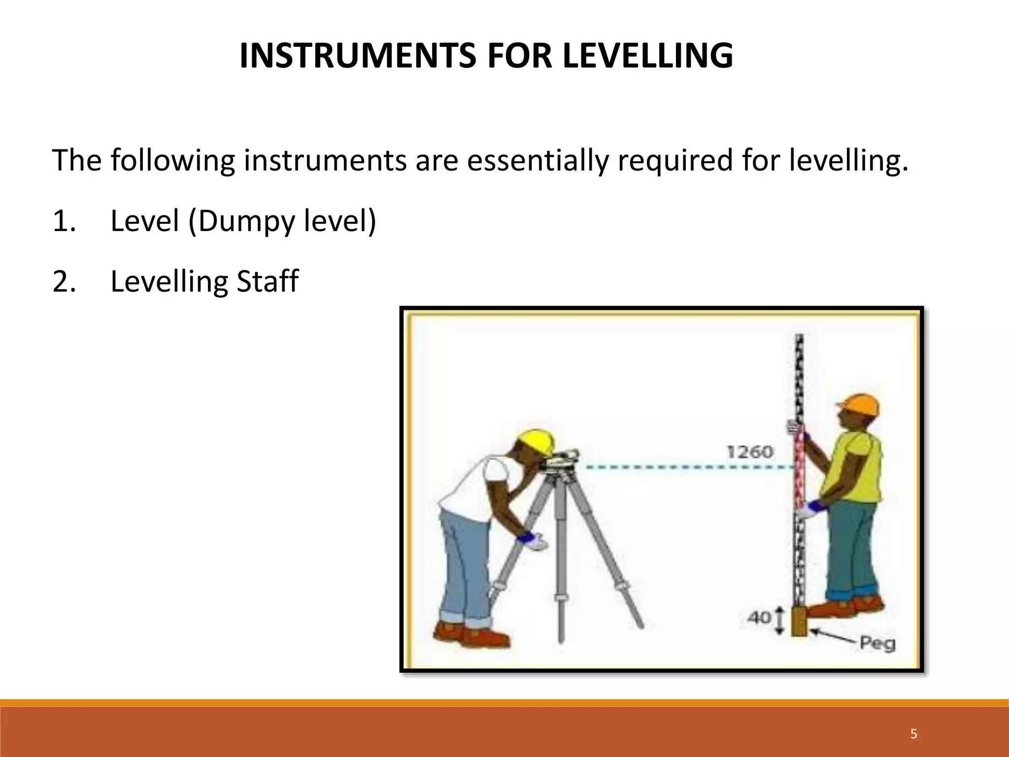 INSTRUMENTS FOR LEVELLING
The following instruments are essentially required for levelling.
1. Level (Dumpy level)
2. Levelling Staff
5
 