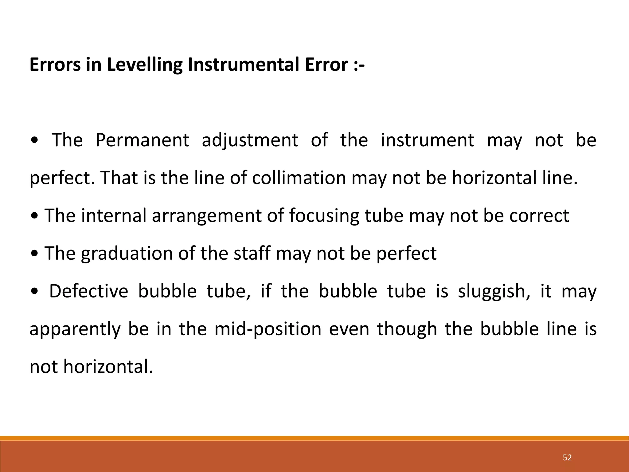 52
Errors in Levelling Instrumental Error :-
• The Permanent adjustment of the instrument may not be
perfect. That is the line of collimation may not be horizontal line.
• The internal arrangement of focusing tube may not be correct
• The graduation of the staff may not be perfect
• Defective bubble tube, if the bubble tube is sluggish, it may
apparently be in the mid-position even though the bubble line is
not horizontal.
 