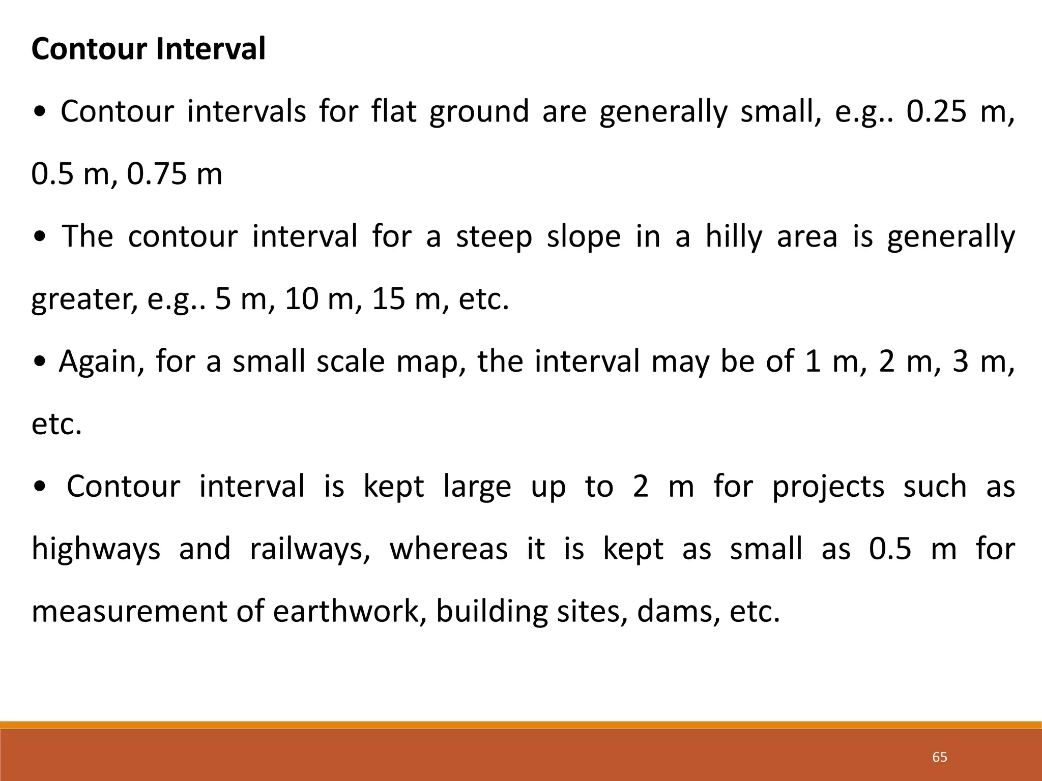 65
Contour Interval
• Contour intervals for flat ground are generally small, e.g.. 0.25 m,
0.5 m, 0.75 m
• The contour interval for a steep slope in a hilly area is generally
greater, e.g.. 5 m, 10 m, 15 m, etc.
• Again, for a small scale map, the interval may be of 1 m, 2 m, 3 m,
etc.
• Contour interval is kept large up to 2 m for projects such as
highways and railways, whereas it is kept as small as 0.5 m for
measurement of earthwork, building sites, dams, etc.
 