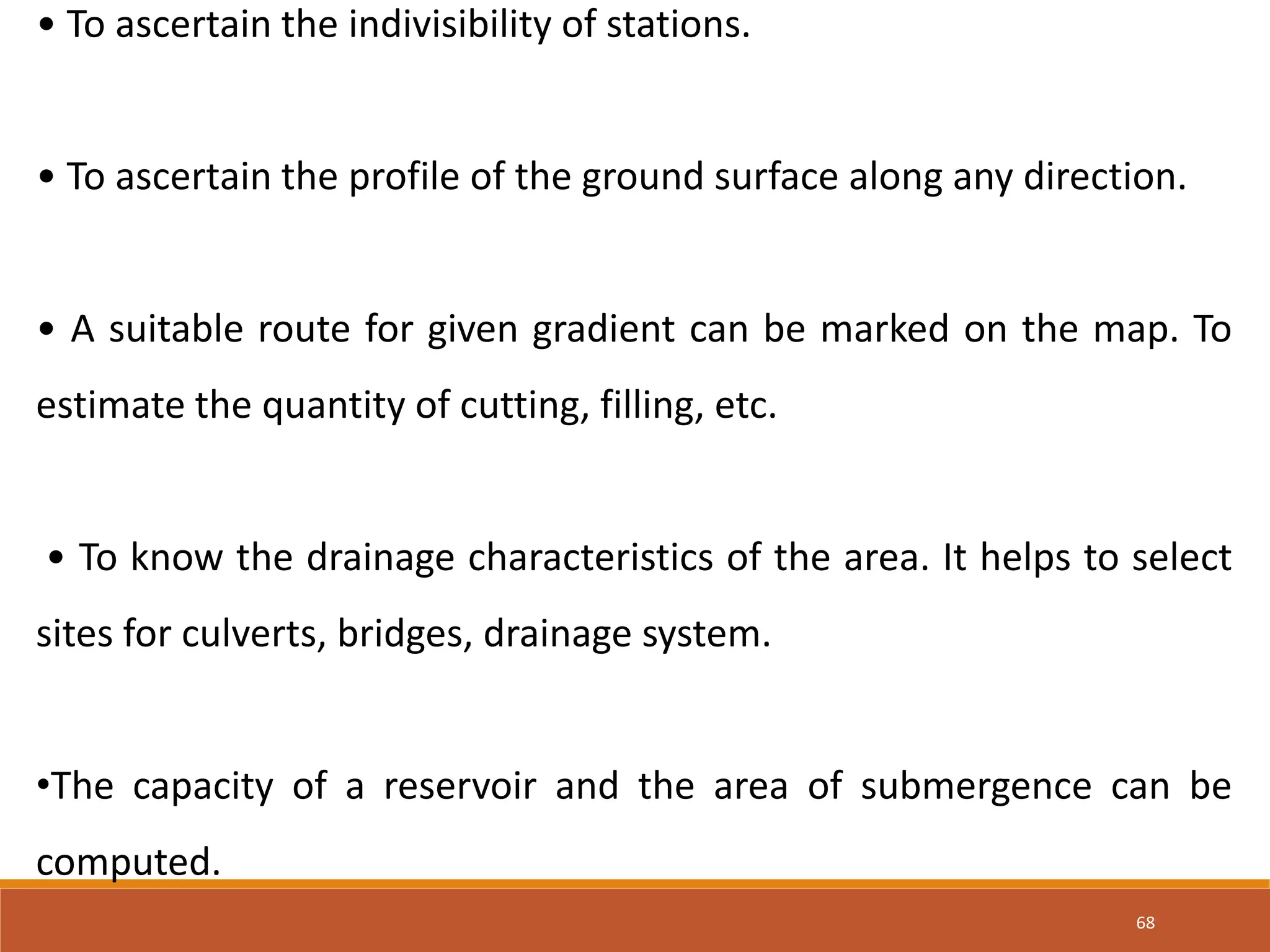 68
• To ascertain the indivisibility of stations.
• To ascertain the profile of the ground surface along any direction.
• A suitable route for given gradient can be marked on the map. To
estimate the quantity of cutting, filling, etc.
• To know the drainage characteristics of the area. It helps to select
sites for culverts, bridges, drainage system.
•The capacity of a reservoir and the area of submergence can be
computed.
 