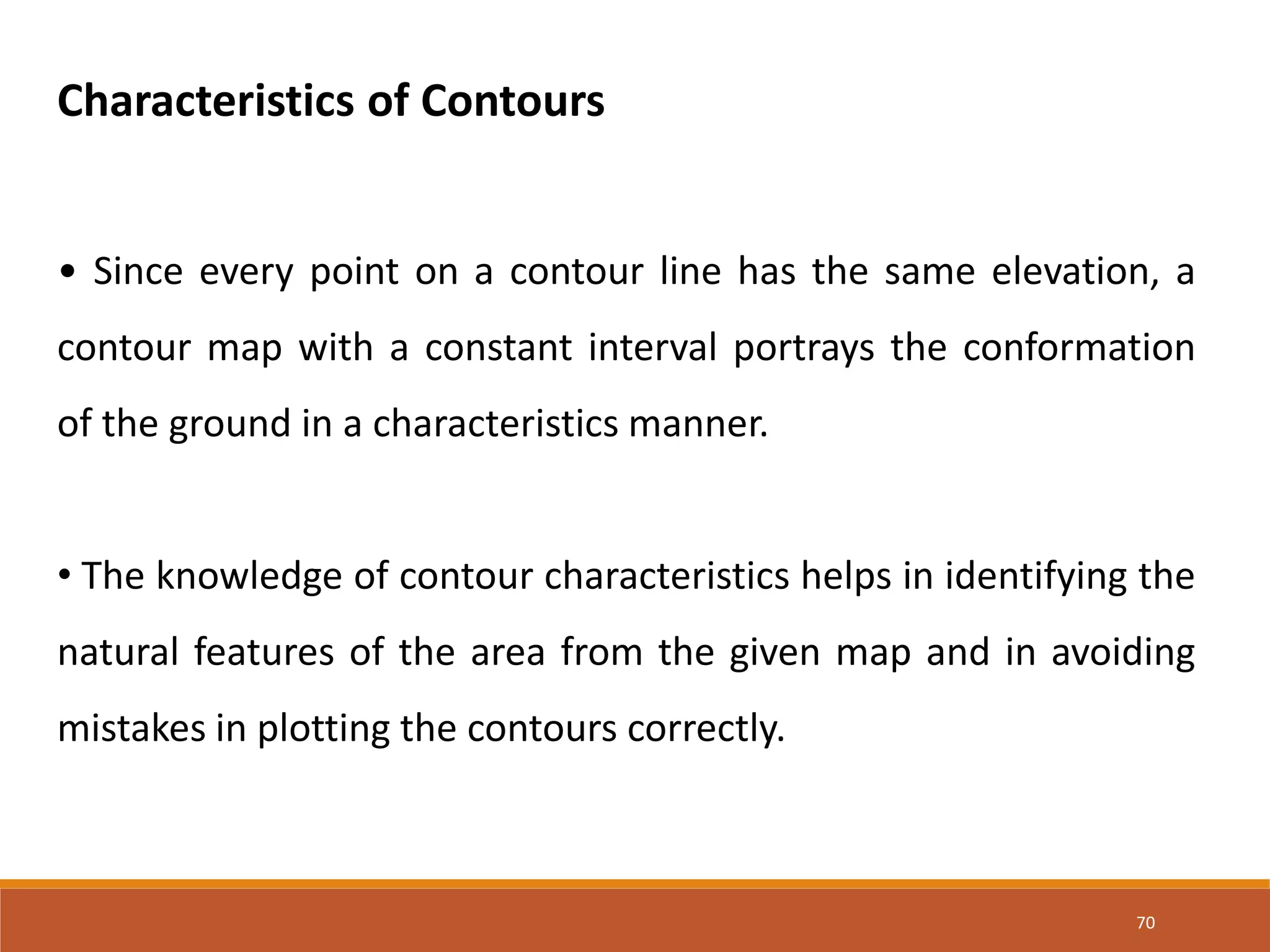 70
Characteristics of Contours
• Since every point on a contour line has the same elevation, a
contour map with a constant interval portrays the conformation
of the ground in a characteristics manner.
• The knowledge of contour characteristics helps in identifying the
natural features of the area from the given map and in avoiding
mistakes in plotting the contours correctly.
 