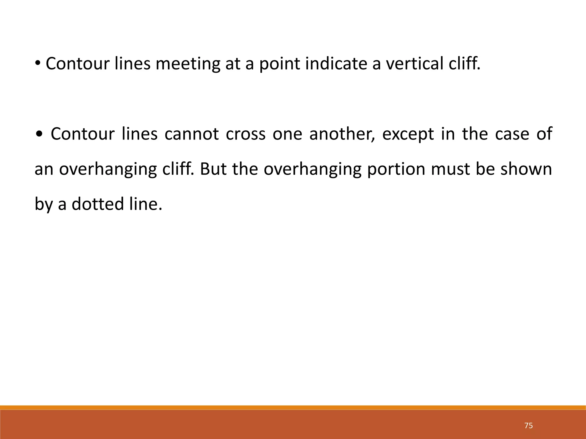75
• Contour lines meeting at a point indicate a vertical cliff.
• Contour lines cannot cross one another, except in the case of
an overhanging cliff. But the overhanging portion must be shown
by a dotted line.
 