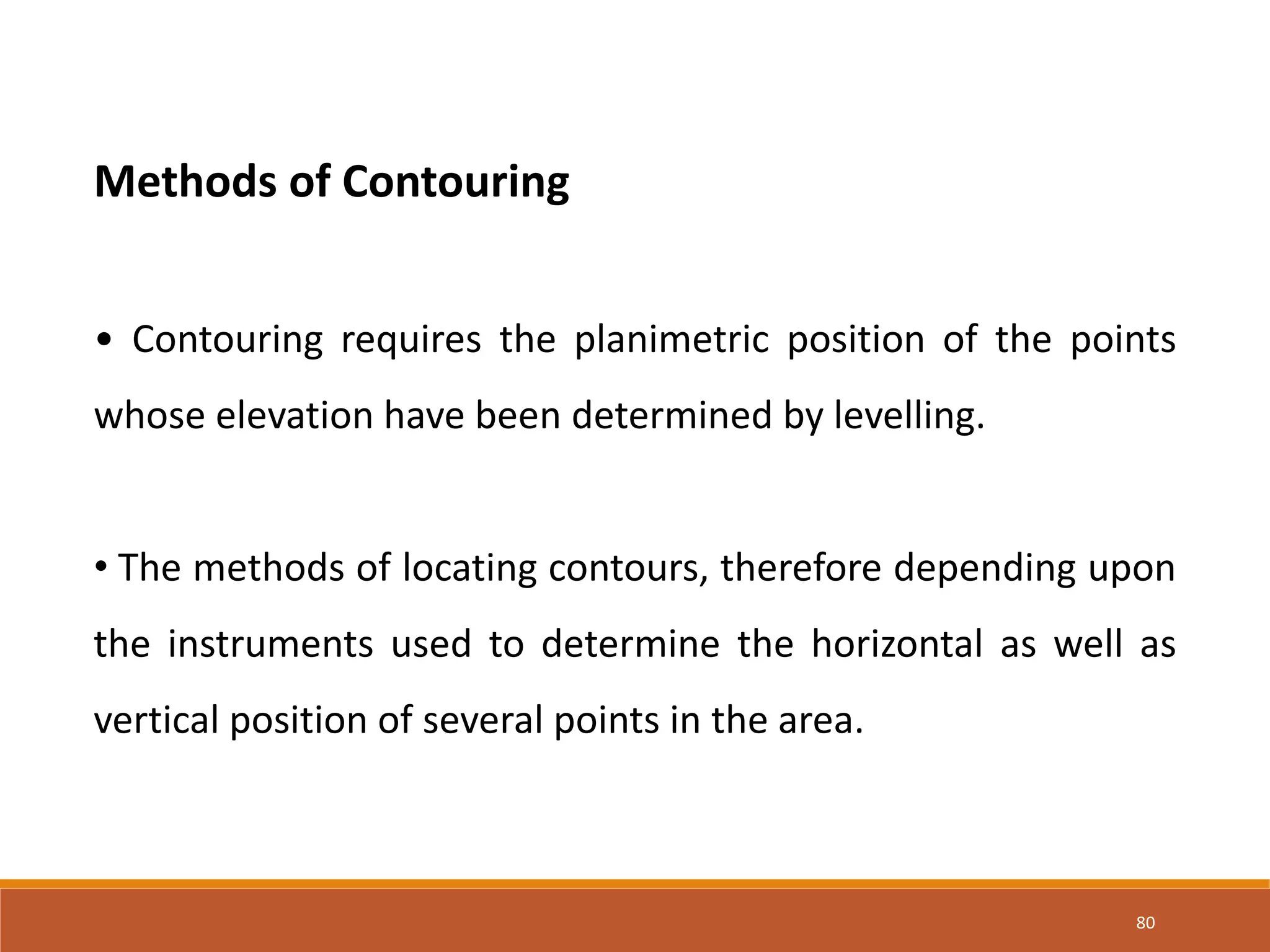 80
Methods of Contouring
• Contouring requires the planimetric position of the points
whose elevation have been determined by levelling.
• The methods of locating contours, therefore depending upon
the instruments used to determine the horizontal as well as
vertical position of several points in the area.
 