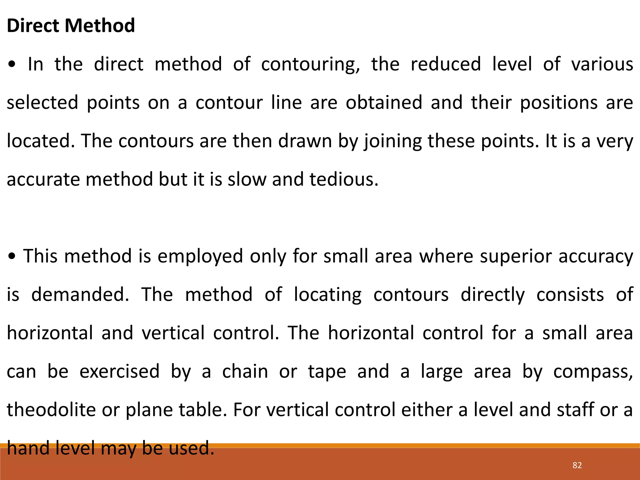 82
Direct Method
• In the direct method of contouring, the reduced level of various
selected points on a contour line are obtained and their positions are
located. The contours are then drawn by joining these points. It is a very
accurate method but it is slow and tedious.
• This method is employed only for small area where superior accuracy
is demanded. The method of locating contours directly consists of
horizontal and vertical control. The horizontal control for a small area
can be exercised by a chain or tape and a large area by compass,
theodolite or plane table. For vertical control either a level and staff or a
hand level may be used.
 