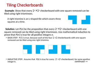 Tiling Checkerboards
Example: Show that every 2n
×2n
checkerboard with one square removed can be
tiled using right triominoes.
Solution: Let P(n) be the proposition that every 2n
×2n
checkerboard with one
square removed can be tiled using right triominoes. Use mathematical induction to
prove that P(n) is true for all positive integers n.
• BASIS STEP: P(1) is true, because each of the four 2 ×2 checkerboards with one square
removed can be tiled using one right triomino.
• INDUCTIVE STEP: Assume that P(k) is true for every 2k
×2k
checkerboard, for some positive
integer k. continued →
A right triomino is an L-shaped tile which covers three
squares at a time.
 