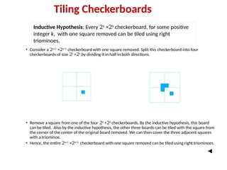 • Consider a 2k+1
×2k+1
checkerboard with one square removed. Split this checkerboard into four
checkerboards of size 2k
×2k
,by dividing it in half in both directions.
• Remove a square from one of the four 2k
×2k
checkerboards. By the inductive hypothesis, this board
can be tiled. Also by the inductive hypothesis, the other three boards can be tiled with the square from
the corner of the center of the original board removed. We can then cover the three adjacent squares
with a triominoe.
• Hence, the entire 2k+1
×2k+1
checkerboard with one square removed can be tiled using right triominoes.
Inductive Hypothesis: Every 2k
×2k
checkerboard, for some positive
integer k, with one square removed can be tiled using right
triominoes.
Tiling Checkerboards
 