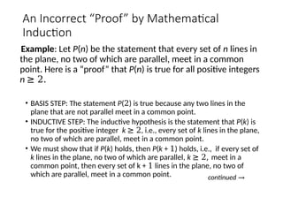 An Incorrect “Proof” by Mathematical
Induction
Example: Let P(n) be the statement that every set of n lines in
the plane, no two of which are parallel, meet in a common
point. Here is a “proof” that P(n) is true for all positive integers
n ≥ 2.
• BASIS STEP: The statement P(2) is true because any two lines in the
plane that are not parallel meet in a common point.
• INDUCTIVE STEP: The inductive hypothesis is the statement that P(k) is
true for the positive integer k ≥ 2, i.e., every set of k lines in the plane,
no two of which are parallel, meet in a common point.
• We must show that if P(k) holds, then P(k + 1) holds, i.e., if every set of
k lines in the plane, no two of which are parallel, k ≥ 2, meet in a
common point, then every set of k + 1 lines in the plane, no two of
which are parallel, meet in a common point. continued →
 