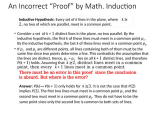 An Incorrect “Proof” by Math. Induction
• Consider a set of k + 1 distinct lines in the plane, no two parallel. By the
inductive hypothesis, the first k of these lines must meet in a common point p1.
By the inductive hypothesis, the last k of these lines meet in a common point p2.
• If p1 and p2 are different points, all lines containing both of them must be the
same line since two points determine a line. This contradicts the assumption that
the lines are distinct. Hence, p1 = p2 lies on all k + 1 distinct lines, and therefore
P(k + 1) holds. Assuming that k ≥2, distinct lines meet in a common
point, then every k + 1 lines meet in a common point.
Inductive Hypothesis: Every set of k lines in the plane, where k ≥
2, no two of which are parallel, meet in a common point.
Answer: P(k)→ P(k + 1) only holds for k ≥3. It is not the case that P(2)
implies P(3). The first two lines must meet in a common point p1 and the
second two must meet in a common point p2. They do not have to be the
same point since only the second line is common to both sets of lines.
There must be an error in this proof since the conclusion
is absurd. But where is the error?
 