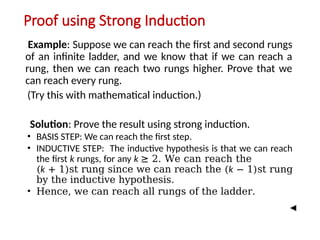 Proof using Strong Induction
Example: Suppose we can reach the first and second rungs
of an infinite ladder, and we know that if we can reach a
rung, then we can reach two rungs higher. Prove that we
can reach every rung.
(Try this with mathematical induction.)
Solution: Prove the result using strong induction.
• BASIS STEP: We can reach the first step.
• INDUCTIVE STEP: The inductive hypothesis is that we can reach
the first k rungs, for any k ≥ 2. We can reach the
(k + 1)st rung since we can reach the (k − 1)st rung
by the inductive hypothesis.
• Hence, we can reach all rungs of the ladder.
 