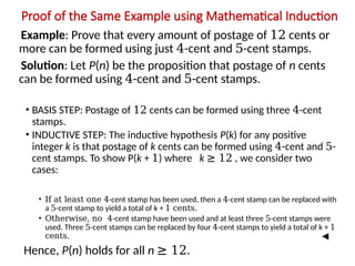 Proof of the Same Example using Mathematical Induction
Example: Prove that every amount of postage of 12 cents or
more can be formed using just 4-cent and 5-cent stamps.
Solution: Let P(n) be the proposition that postage of n cents
can be formed using 4-cent and 5-cent stamps.
• BASIS STEP: Postage of 12 cents can be formed using three 4-cent
stamps.
• INDUCTIVE STEP: The inductive hypothesis P(k) for any positive
integer k is that postage of k cents can be formed using 4-cent and 5-
cent stamps. To show P(k + 1) where k ≥ 12 , we consider two
cases:
• If at least one 4-cent stamp has been used, then a 4-cent stamp can be replaced with
a 5-cent stamp to yield a total of k + 1 cents.
• Otherwise, no 4-cent stamp have been used and at least three 5-cent stamps were
used. Three 5-cent stamps can be replaced by four 4-cent stamps to yield a total of k + 1
cents.
Hence, P(n) holds for all n ≥ 12.
 